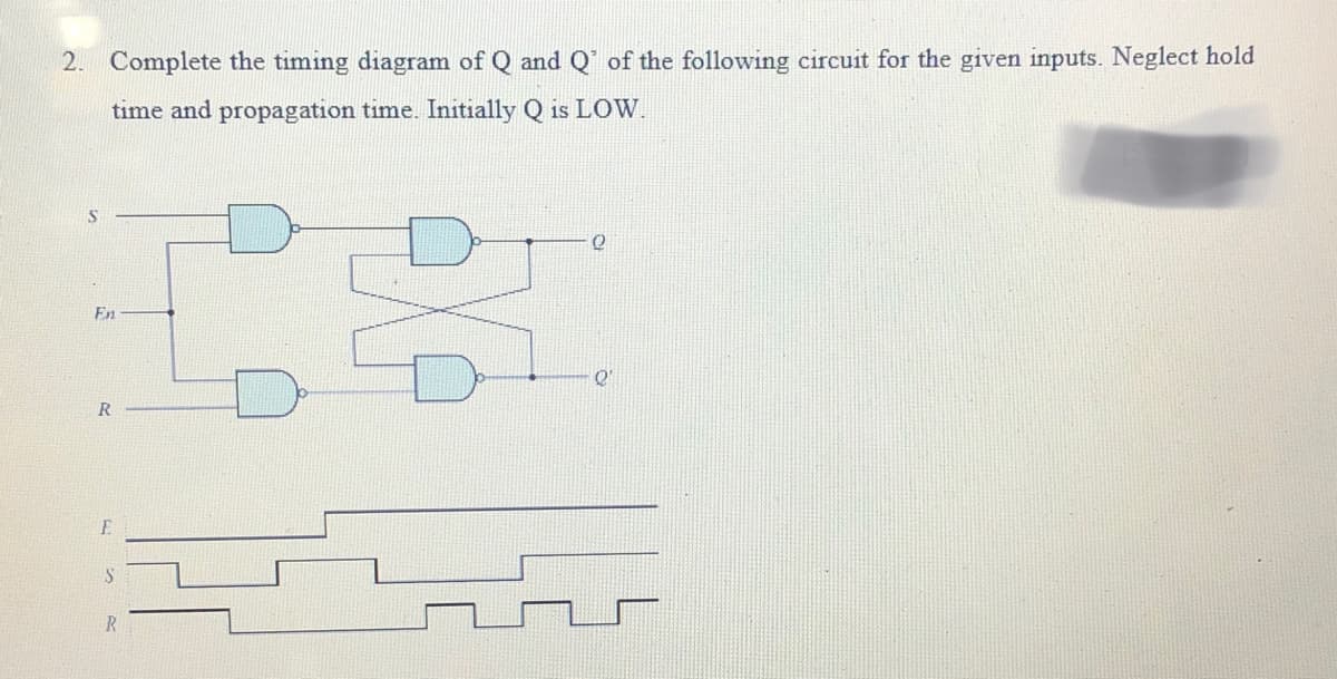 2. Complete the timing diagram of Q and Q' of the following circuit for the given inputs. Neglect hold
time and propagation time. Initially Q is LOW.
S
En
R
E
R