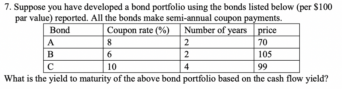 7. Suppose you have developed a bond portfolio using the bonds listed below (per $100
par value) reported. All the bonds make semi-annual coupon payments.
Bond
Coupon rate (%)
Number of years price
А
8
2
70
В
2
105
C
10
4
99
What is the yield to maturity of the above bond portfolio based on the cash flow yield?
