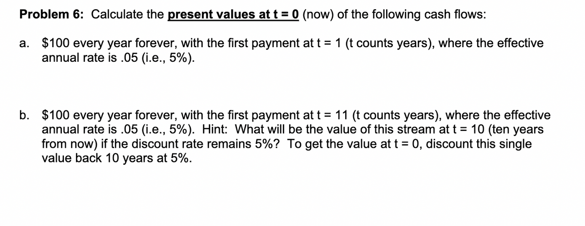 Problem 6: Calculate the present values at t = 0 (now) of the following cash flows:
a. $100 every year forever, with the first payment at t = 1 (t counts years), where the effective
annual rate is .05 (i.e., 5%).
b. $100 every year forever, with the first payment at t = 11 (t counts years), where the effective
annual rate is .05 (i.e., 5%). Hint: What will be the value of this stream at t = 10 (ten years
from now) if the discount rate remains 5%? To get the value at t = 0, discount this single
value back 10 years at 5%.

