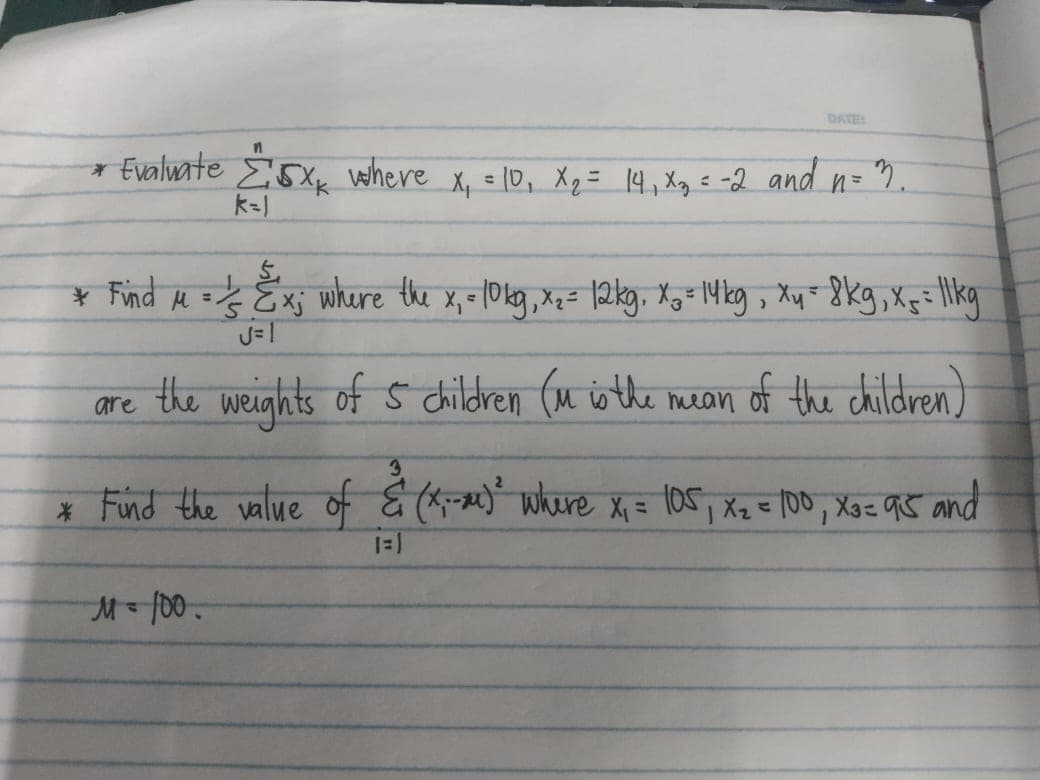 DATE
* Evalwate E5X where X, = 1D, Xq = 14,Xg= -2 and n= "7.
¥ Find e = Exj where the x, =10kg,Xz= 12kg, x,=-14kg , Xy- 8kg,xçilkg
%3D
%3D
are the weights ofŚ cildren (u isthe mean of the children)
* Fund the value of & (*- where X = (05, Xz = 100, Xg= q5 and
