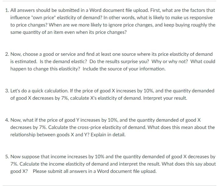 1. All answers should be submitted in a Word document file upload. First, what are the factors that
influence "own price" elasticity of demand? In other words, what is likely to make us responsive
to price changes? When are we more likely to ignore price changes, and keep buying roughly the
same quantity of an item even when its price changes?
2. Now, choose a good or service and find at least one source where its price elasticity of demand
is estimated. Is the demand elastic? Do the results surprise you? Why or why not? What could
happen to change this elasticity? Include the source of your information.
3. Let's do a quick calculation. If the price of good X increases by 10%, and the quantity demanded
of good X decreases by 7%, calculate X's elasticity of demand. Interpret your result.
4. Now, what if the price of good Y increases by 10%, and the quantity demanded of good X
decreases by 7%. Calculate the cross-price elasticity of demand. What does this mean about the
relationship between goods X and Y? Explain in detail.
5. Now suppose that income increases by 10% and the quantity demanded of good X decreases by
7%. Calculate the income elasticity of demand and interpret the result. What does this say about
good X? Please submit all answers in a Word document file upload.
