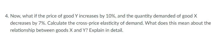 4. Now, what if the price of good Y increases by 10%, and the quantity demanded of good X
decreases by 7%. Calculate the cross-price elasticity of demand. What does this mean about the
relationship between goods X and Y? Explain in detail.
