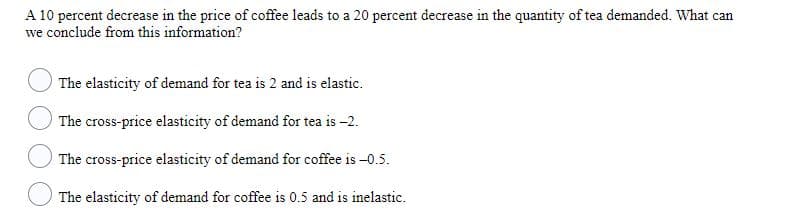 A 10 percent decrease in the price of coffee leads to a 20 percent decrease in the quantity of tea demanded. What can
we conclude from this information?
The elasticity of demand for tea is 2 and is elastic.
The cross-price elasticity of demand for tea is -2.
The cross-price elasticity of demand for coffee is -0.5.
The elasticity of demand for coffee is 0.5 and is inelastic.
