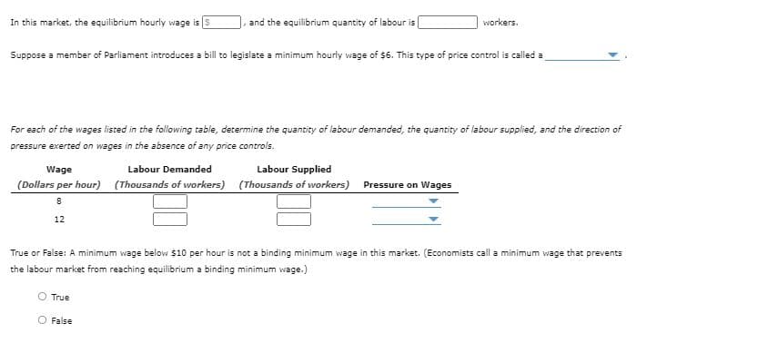 In this market, the equilibrium hourly wage is S
and the equilibrium quantity of labour is
workers.
Suppose a member of Parliament introduces a bill to legislate a minimum hourly wage of $6. This type of price control is called a
For each of the wages listed in the following table, determine the quantity of labour demanded, the quantity of labour supplied, and the direction of
pressure exerted on wages in the absence of any price controls.
Wage
Labour Demanded
Labour Supplied
(Dollars per hour) (Thousands of workers) (Thousands of workers) Pressure on Wages
12
True or False: A minimum wage below $10 per hour is not a binding minimum wage in this market. (Economists call a minimum wage that prevents
the labour market from reaching equilibrium a binding minimum wage.)
O True
O False
