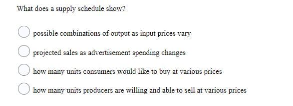 What does a supply schedule show?
possible combinations of output as input prices vary
projected sales as advertisement spending changes
how many units consumers would like to buy at various prices
how many units producers are willing and able to sell at various prices
