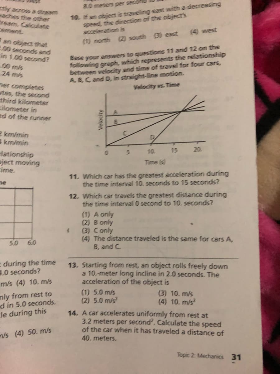 10. if an object is traveling east with a decreasing
speed, the direction of the object's
acceleration is
80meters per sec
iy across a stream
eaches the other
tream. Caloulate
ement
(4) west
(3) east
(2) south
an object that
200 seconds and
in 1.00 second?
00 m/s
24 mis
(1) north
Base your answers to questions 11 and 12 on the
following graph, which represents the relationship
between velocity and time of travel for four cars,
A, B, C and D, in straight-line motion.
Velocity vs. Time
ner completes
utes, the second
third kilometer
ilometer in
ed of the runner
2 km/min
E km/min
10.
15
20.
Elationship
Pject moving
cime.
Time (s)
11. Which car has the greatest acceleration during
the time interval 10. seconds to 15 seconds?
ne
12. Which car travels the greatest distance during
the time interval 0 second to 10. seconds?
(1) A only
(2) B only
(3) Conly
(4) The distance traveled is the same for cars A,
B, and C.
5.0
6.0
E during the time
.0 seconds?
13. Starting from rest, an object rolls freely down
a 10.-meter long incline in 2.0 seconds. The
acceleration of the object is
m/s (4) 10. m/s
(1) 5.0 m/s
(2) 5.0 m/s?
(3) 10. m/s
(4) 10. m/s?
nly from rest to
d in 5.0 seconds.
le during this
14. A car accelerates uniformly from rest at
3.2 meters per second. Calculate the speed
of the car when it has traveled a distance of
n/s (4) 50. m/s
40. meters.
Topic 2: Mechanics 31
Velocity
