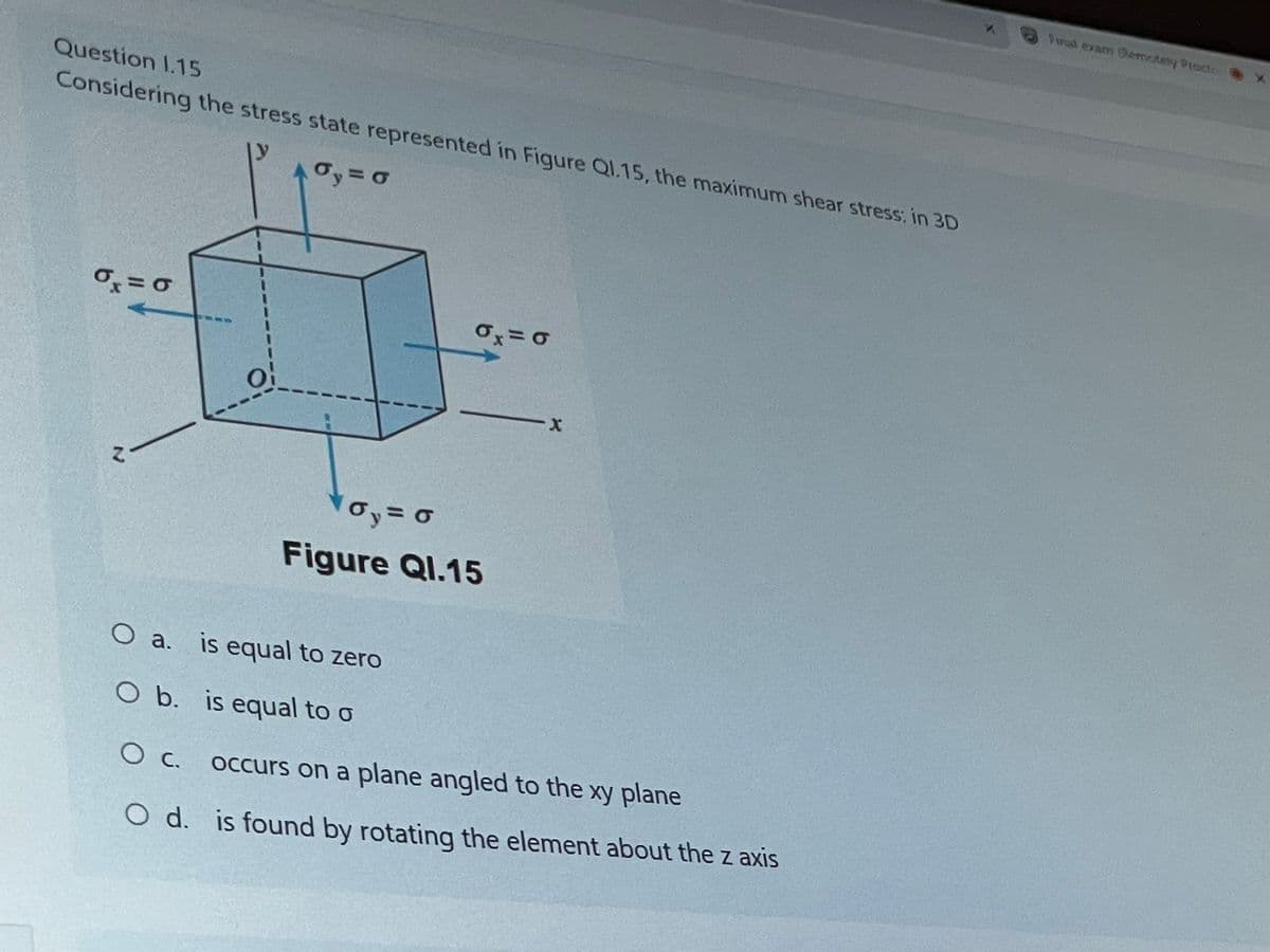 Question 1.15
Considering the stress state represented in Figure Q1.15, the maximum shear stress: in 3D
6 = 6
0₁ = 0
0x = 0
O
O a.
X
oy = 0
Figure Ql.15
is equal to zero
O b.
is equal to o
O c.
occurs on a plane angled to the xy plane
O d. is found by rotating the element about the z axis
Final exam Remotely Pract