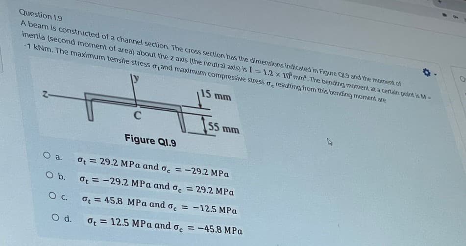 Question 1.9
Qu
A beam is constructed of a channel section. The cross section has the dimensions indicated in Figure Q19 and the moment of
inertia (second moment of area) about the z axis (the neutral axis) is I=1.2 x 10 mm. The bending moment at a certain point is M =
-1 kNm. The maximum tensile stress o,and maximum compressive stress o resulting from this bending moment are
15 mm
2-
H
C
Iss mm
Figure Q1.9
ot = 29.2 MPa and oc = -29.2 MPa
ot-29.2 MPa and oc = 29.2 MPa
O C.
ot = 45.8 MPa and oc = -12.5 MPa
O d. ot 12.5 MPa and oc = -45.8 MPa
O a.
O b.