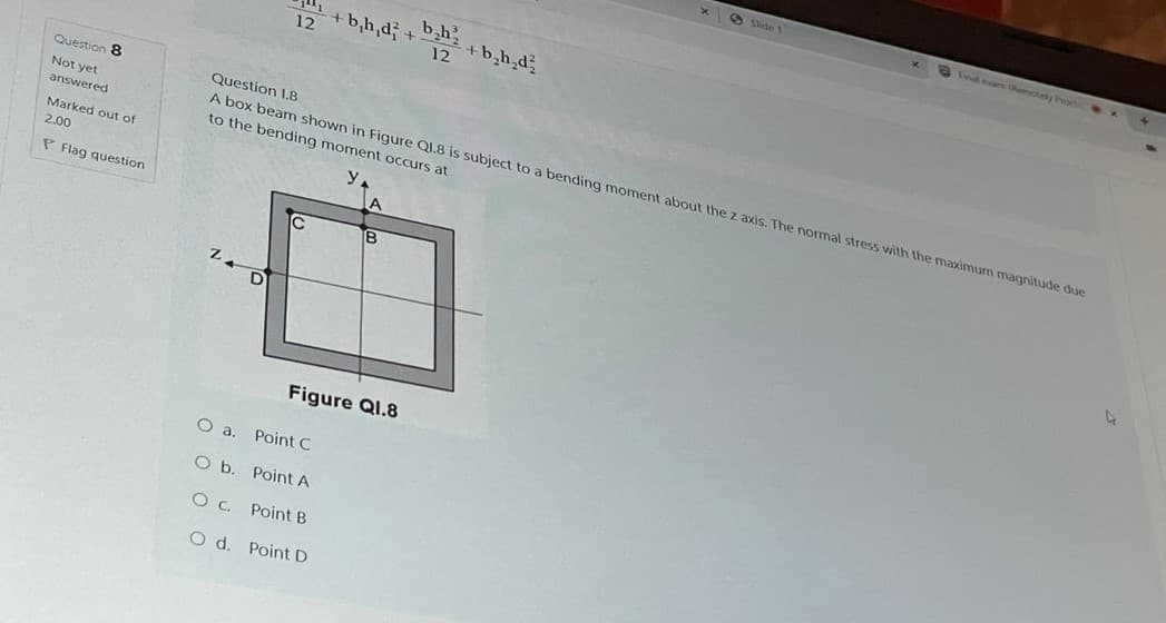 Question 8
Not yet
answered
Marked out of
2.00
P Flag question
O a.
Slide
Final exam Remotely Prod
+b,h,d +
b₂h
12
+ b₂h₂d²
12
Question 1.8
A box beam shown in Figure Q1.8 is subject to a bending moment about the z axis. The normal stress with the maximum magnitude due
to the bending moment occurs at
A
IC
B
Figure Q1.8
Point C
O b.
Point A
Oc.
Point B
O d. Point D