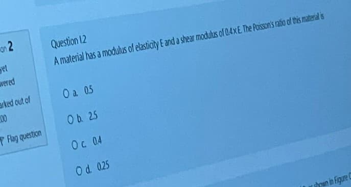 on 2
yet
wered
arked out of
00
Flag question
Question 12
A material has a modulus of elasticity E and a shear modulus of 0.4x E. The Poisson's ratio of this material is
O a. 0.5
Ob 25
Oc 0.4
O d. 0.25
shown in Figure C