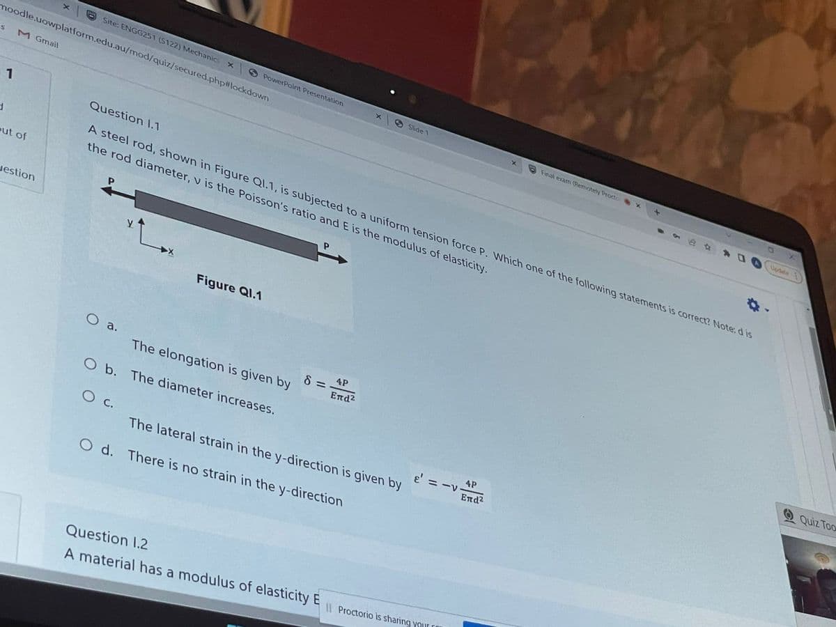 Site: ENGG251 (S122) Mechanics
moodle.uowplatform.edu.au/mod/quiz/secured.php#lockdown
S PowerPoint Presentation
Slide 1
S
M Gmail
Final exam (Remotely Procto
Question 1.1
1
d
A steel rod, shown in Figure Q1.1, is subjected to a uniform tension force P. Which one of the following statements is correct? Note: d is
the rod diameter, v is the Poisson's ratio and E is the modulus of elasticity.
Figure Ql.1
O a.
4P
The elongation is given by
Επd2
O b. The diameter increases.
4P
O C.
Επd2
The lateral strain in the y-direction is given by
Od. There is no strain in the y-direction
Question 1.2
A material has a modulus of elasticity E Proctorio is sharing your
out of
Jestion
8=
e' = -v
Quiz Too