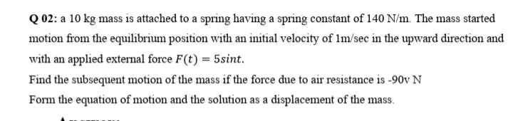 Q 02: a 10 kg mass is attached to a spring having a spring constant of 140 N/m. The mass started
motion from the equilibrium position with an initial velocity of lm/sec in the upward direction and
with an applied external force F(t) = 5sint.
Find the subsequent motion of the mass if the force due to air resistance is -90v N
Form the equation of motion and the solution as a displacement of the mass.
