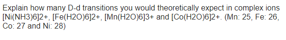 Explain how many D-d transitions you would theoretically expect in complex ions
[Ni(NH3)6]2+, [Fe(H2O)6]2+, [Mn(H2O)6]3+ and [Co(H2O)6]2+. (Mn: 25, Fe: 26,
Co: 27 and Ni: 28)
