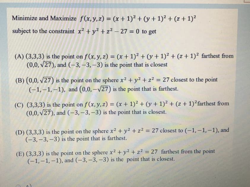 Minimize and Maximize f(x,y,z) = (x + 1)² + (y + 1)2 + (z+ 1)?
subject to the constraint x2 + y2 + z² – 27 = 0 to get
(A) (3,3,3) is the point on f(x, y, z) = (x + 1)² + (y + 1)² + (z + 1)² farthest from
(0,0, v27), and (-3, –3,–3) is the point that is closest
%3D
(B) (0,0, v27) is the point on the sphere x2 + y2 + z? = 27 closest to the point
(-1,–1,–1), and (0,0,-V27) is the point that is farthest.
II
(C) (3,3,3) is the point on f (x, y, z) = (x + 1)² + (y + 1)² + (z + 1)²farthest from
(0,0, v27), and (-3,–3,–3) is the point that is closest.
%3D
(D) (3,3,3) is the point on the sphere x2 + y2 +z² = 27 closest to (-1,-1,-1), and
(-3,-3,-3) is the point that is farthest.
(E) (3,3,3) is the point on the sphere x2 +y2 + z² = 27 farthest from the point
(-1,–1,–1), and (-3,-3,-3) is the point that is closest.
%3D
