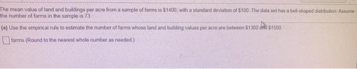 The mean valuo of land and buildings per acre from a sample of farms is $1400, with a standard deviation of $100. The data set has a bell ohaped distribution. Assume
the number of farms in the sample is 73
(a) Use the empirical rule to estimate the number of farms whose land and building values per acre are between $1300 akI S1500.
farms (Round to the nearest whole number as needed)
