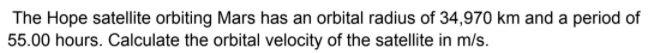 The Hope satellite orbiting Mars has an orbital radius of 34,970 km and a period of
55.00 hours. Calculate the orbital velocity of the satellite in m/s.
