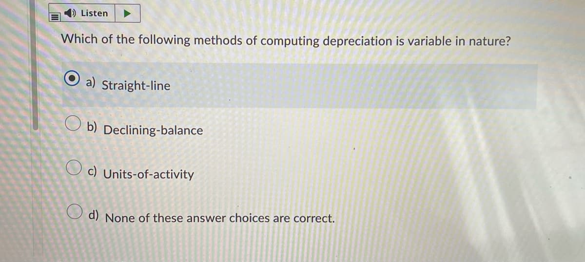 Listen
Which of the following methods of computing depreciation is variable in nature?
a) Straight-line
Ob) Declining-balance
c) Units-of-activity
d) None of these answer choices are correct.