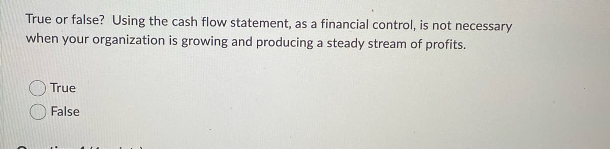 True or false? Using the cash flow statement, as a financial control, is not necessary
when your organization is growing and producing a steady stream of profits.
True
False