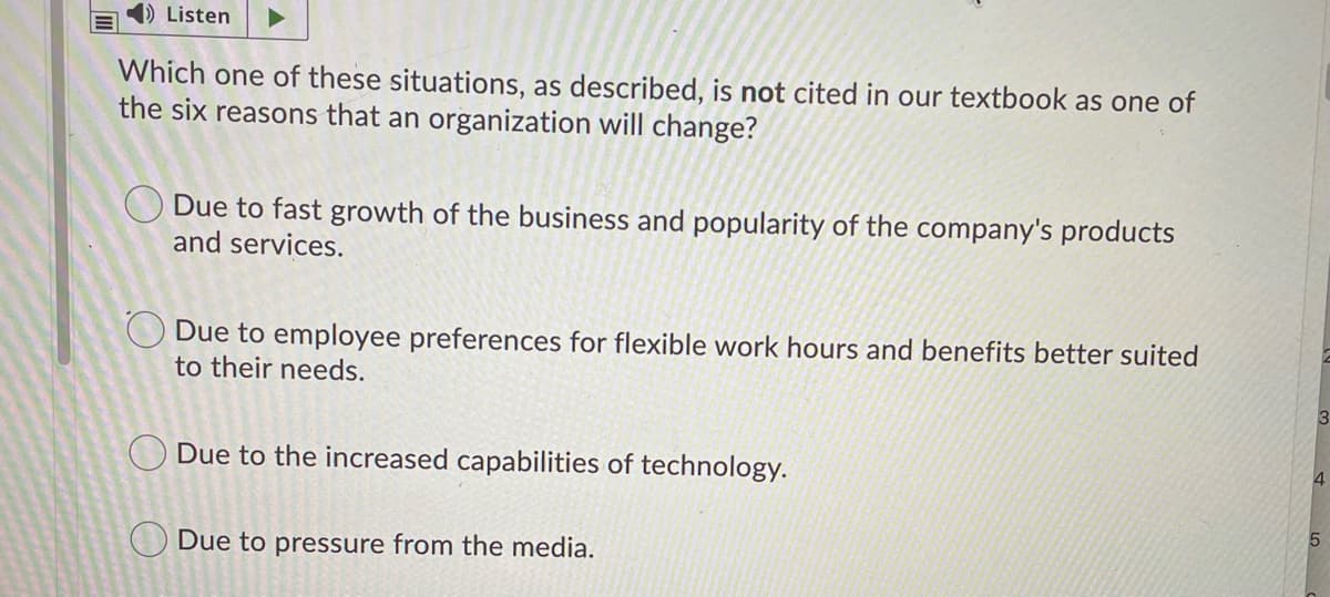 Listen
Which one of these situations, as described, is not cited in our textbook as one of
the six reasons that an organization will change?
Due to fast growth of the business and popularity of the company's products
and services.
O Due to employee preferences for flexible work hours and benefits better suited
to their needs.
3
O Due to the increased capabilities of technology.
O Due to pressure from the media.
