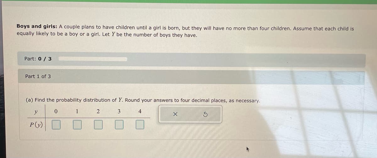 Boys and girls: A couple plans to have children until a girl is born, but they will have no more than four children. Assume that each child is
equally likely to be a boy or a girl. Let Y be the number of boys they have.
Part: 0 / 3
Part 1 of 3
(a) Find the probability distribution of Y. Round your answers to four decimal places, as necessary.
y
1
3
4
P(y)
