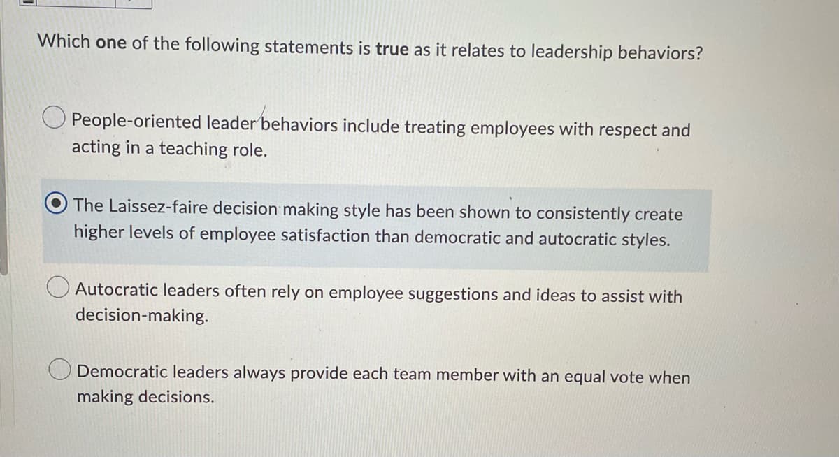 Which one of the following statements is true as it relates to leadership behaviors?
People-oriented leader behaviors include treating employees with respect and
acting in a teaching role.
The Laissez-faire decision making style has been shown to consistently create
higher levels of employee satisfaction than democratic and autocratic styles.
Autocratic leaders often rely on employee suggestions and ideas to assist with
decision-making.
Democratic leaders always provide each team member with an equal vote when
making decisions.