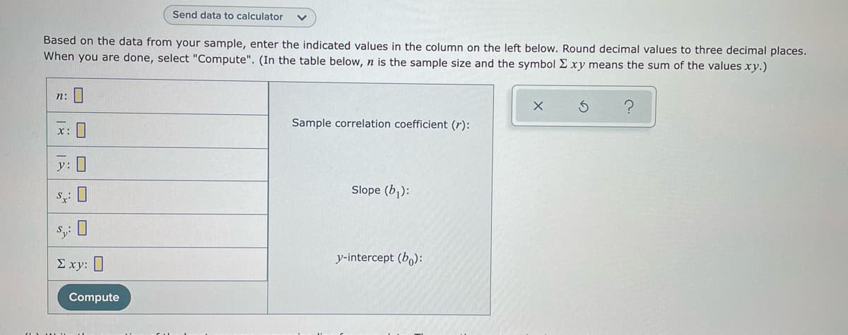 Send data to calculator
Based on the data from your sample, enter the indicated values in the column on the left below. Round decimal values to three decimal places.
When you are done, select "Compute". (In the table below, n is the sample size and the symbol Exy means the sum of the values xy.)
n: |
Sample correlation coefficient (r):
x:
y:
Slope (b,):
y-intercept (b,):
E xy: ]
Compute
