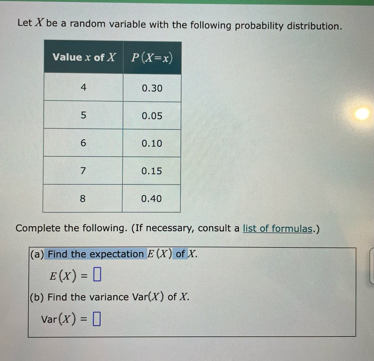 Let X be a random variable with the following probability distribution.
Value x of X
P(X=x)
4
0.30
0.05
0.10
7
0.15
8
0.40
Complete the following. (If necessary, consult a list of formulas.)
(a) Find the expectation E (X) of X.
E (x) = D
(b) Find the variance Var(X) of X.
Var (X) = ]
%3D
