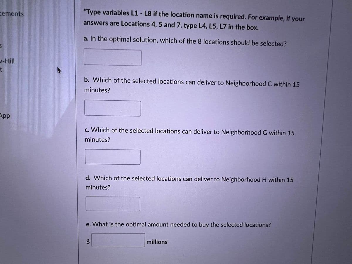 cements
*Type variables L1 - L8 if the location name is required. For example, if your
answers are Locations 4, 5 and 7, type L4, L5, L7 in the box.
a. In the optimal solution, which of the 8 locations should be selected?
v-Hill
t
b. Which of the selected locations can deliver to Neighborhood C within 15
minutes?
App
c. Which of the selected locations can deliver to Neighborhood G within 15
minutes?
d. Which of the selected locations can deliver to Neighborhood H within 15
minutes?
e. What is the optimal amount needed to buy the selected locations?
millions
%24
