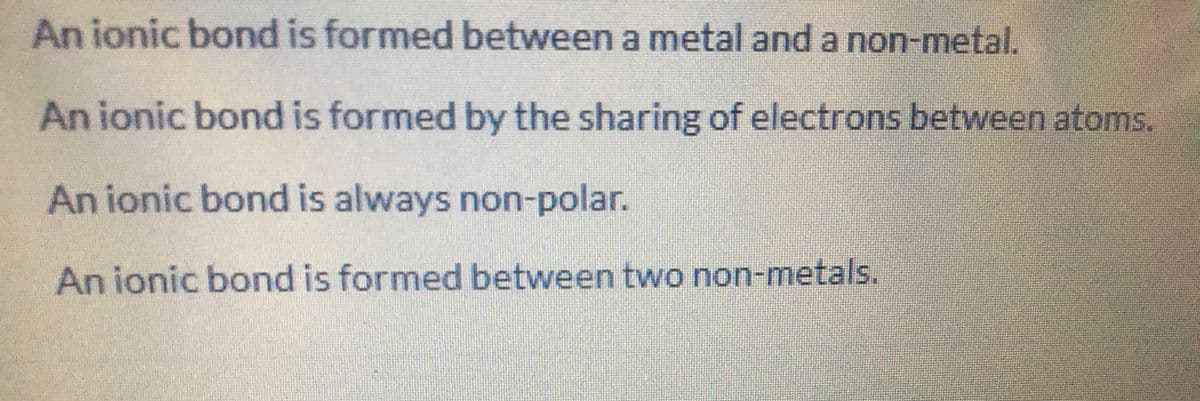 An ionic bond is formed between a metal and a non-metal.
An ionic bond is formed by the sharing of electrons between atoms.
An ionic bond is always non-polar.
An ionic bond is formed between two non-metals.
