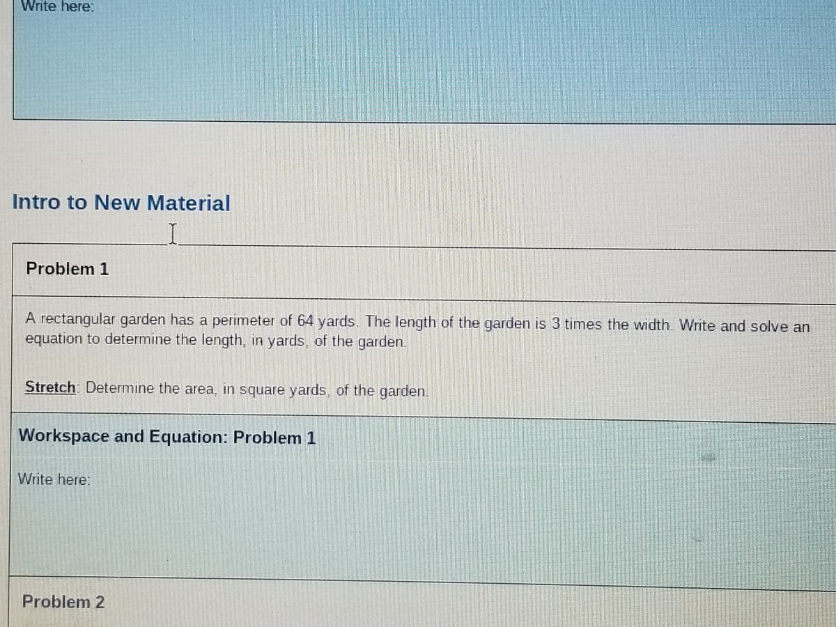 Write here:
Intro to New Material
Problem 1
A rectangular garden has a perimeter of 64 yards. The length of the garden is 3 times the width. Write and solve an
equation to determine the length, in yards, of the garden.
Stretch: Determine the area, in square yards, of the garden.
Workspace and Equation: Problem 1
Write here:
Problem 2
