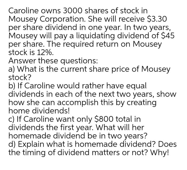 Caroline owns 3000 shares of stock in
Mousey Corporation. She will receive $3.30
per share dividend in one year. In two years,
Mousey will pay a liquidating dividend of $45
per share. The required return on Mousey
stock is 12%.
Answer these questions:
a) What is the current share price of Mousey
stock?
b) If Caroline would rather have equal
dividends in each of the next two years, show
how she can accomplish this by creating
home dividends!
c) If Caroline want only $800 total in
dividends the first year. What will her
homemade dividend be in two years?
d) Explain what is homemade dividend? Does
the timing of dividend matters or not? Why!
