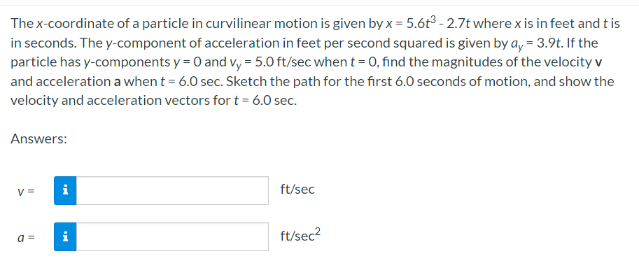 The x-coordinate of a particle in curvilinear motion is given by x = 5.6t3 - 2.7t where x is in feet and t is
in seconds. The y-component of acceleration in feet per second squared is given by a, = 3.9t. If the
particle has y-components y = 0 and vy = 5.0 ft/sec when t = 0, find the magnitudes of the velocity v
and acceleration a when t = 6.0 sec. Sketch the path for the first 6.0 seconds of motion, and show the
velocity and acceleration vectors for t = 6.0 sec.
Answers:
V =
i
ft/sec
i
ft/sec?
a =
