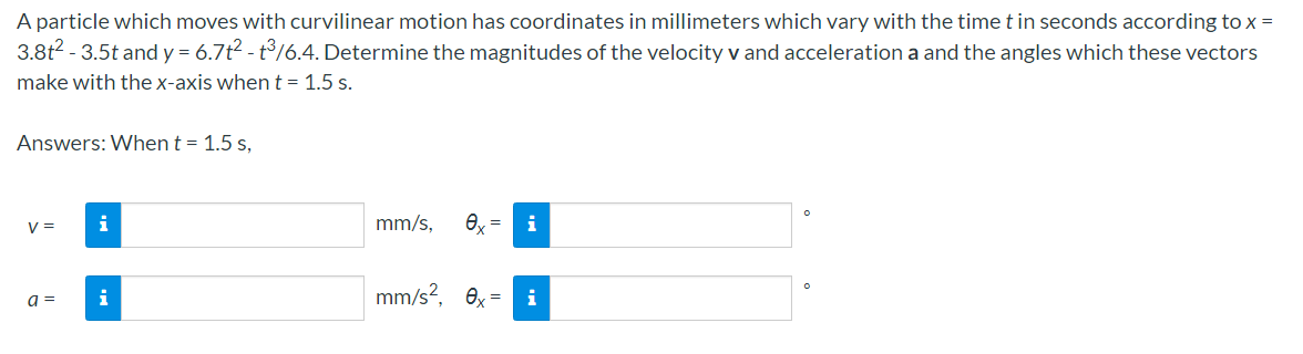 A particle which moves with curvilinear motion has coordinates in millimeters which vary with the time t in seconds according to x =
3.8t? - 3.5t and y = 6.7t2 - t/6.4. Determine the magnitudes of the velocity v and acceleration a and the angles which these vectors
make with the x-axis whent = 1.5 s.
Answers: When t = 1.5 s,
V =
i
mm/s,
a =
i
mm/s?, ex =
i
