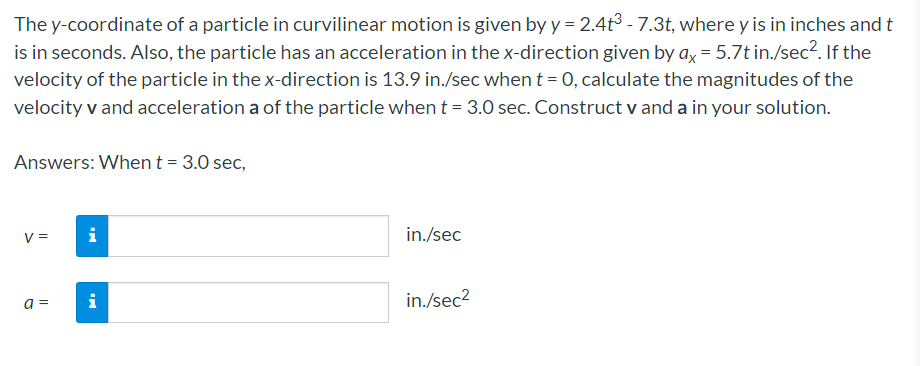 The y-coordinate of a particle in curvilinear motion is given by y = 2.4t3 - 7.3t, where y is in inches and t
is in seconds. Also, the particle has an acceleration in the x-direction given by ax = 5.7t in./sec2. If the
velocity of the particle in the x-direction is 13.9 in./sec whent = 0, calculate the magnitudes of the
velocity v and acceleration a of the particle when t = 3.0 sec. Construct v and a in your solution.
Answers: Whent= 3.0 sec,
V =
i
in./sec
i
in./sec2
a =
