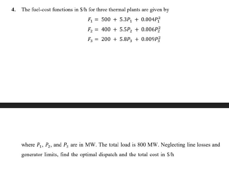 4. The fuel-cost functions in $/h for three thermal plants are given by
F = 500 + 5.3P + 0.004P?
F2 = 400 + 5.5P, + 0.006P?
F = 200 + 5.8P, + 0.009P?
where P,, P2, and P3 are in MW. The total load is 800 MW. Neglecting line losses and
generator limits, find the optimal dispatch and the total cost in $/h
