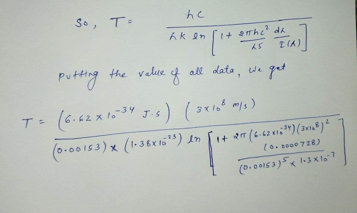 So, T=
Ak en
1+ 2IThc? da
Putting the velue
f all data, we get
T= (6.62x1034 J:s) (3x10 ms)
3 x 1o° m/s)
J.S
(0.00153)x(1.38x16) en
I+ T (6.62 X15")(3x18)2
(0.0000728)
(0.00153)5x 13 X lo7
