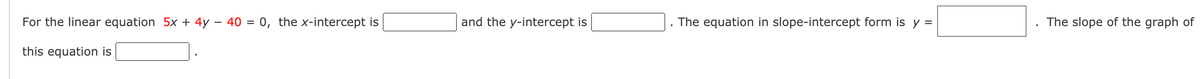 For the linear equation 5x + 4y – 40 = 0, the x-intercept is
and the y-intercept is
The equation in slope-intercept form is y =
The slope of the graph of
this equation is
