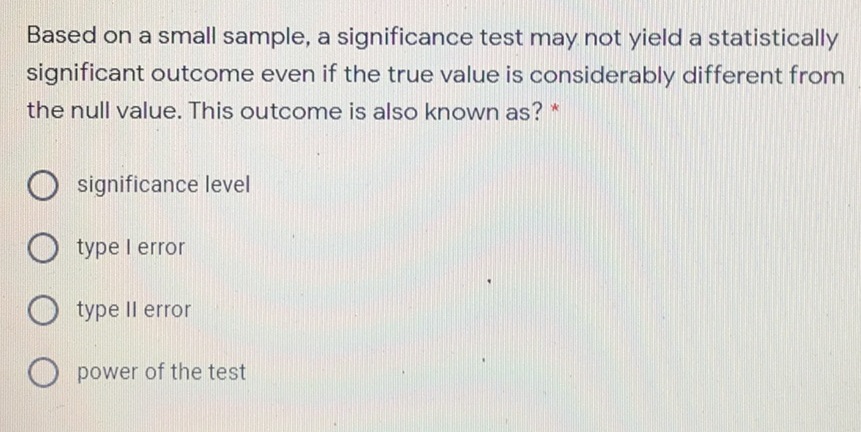 Based on a small sample, a significance test may not yield a statistically
significant outcome even if the true value is considerably different from
the null value. This outcome is also known as? *
O significance level
O type l error
type Il error
O power of the test
