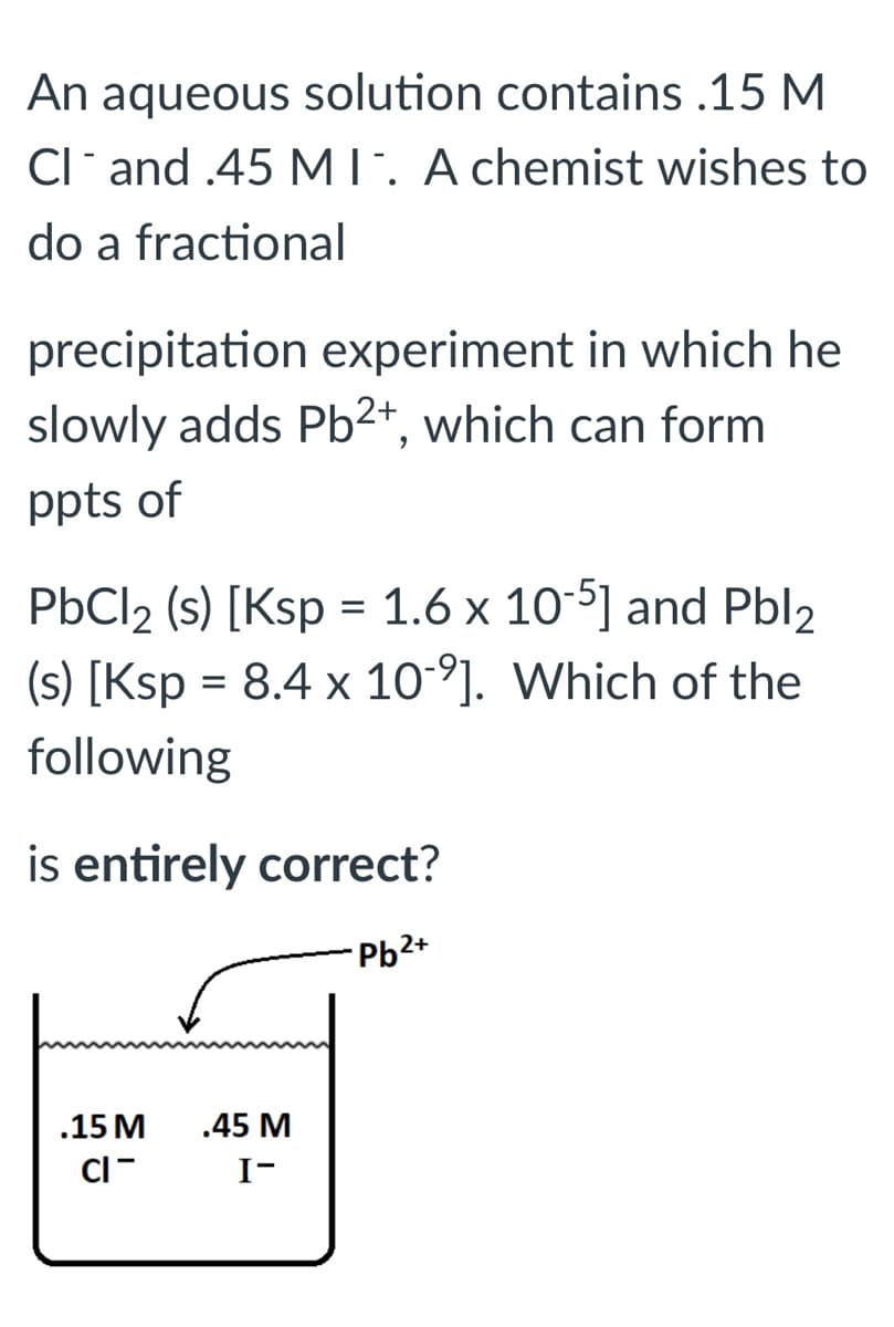 An aqueous solution contains .15 M
Cl* and .45 MT. A chemist wishes to
do a fractional
precipitation experiment in which he
slowly adds Pb²*, which can form
ppts of
PbCl2 (s) [Ksp = 1.6 x 10-5] and Pbl2
(s) [Ksp = 8.4 x 10°]. Which of the
following
is entirely correct?
Pb2+
.15 M
.45 M
CI-
I-
