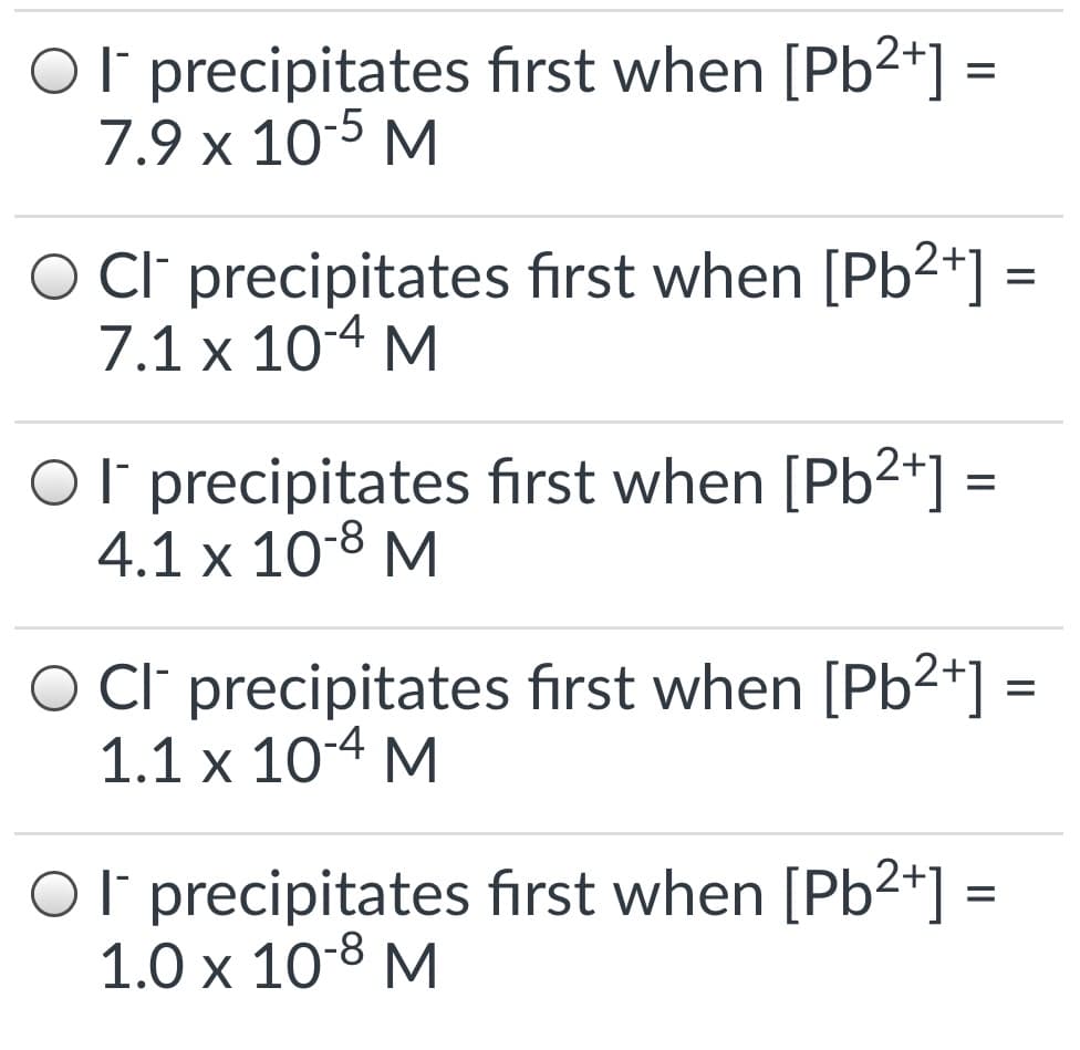Ol precipitates first when [Pb2+]
7.9 x 10-5 M
O Cl' precipitates first when [Pb2+] =
7.1 x 10-4 M
Ol precipitates first when [Pb²*] =
4.1 x 108 M
O CI precipitates first when [Pb2*]
1.1 x 10-4 M
%D
Ol precipitates fırst when [Pb2+] =
1.0 х 108 М
