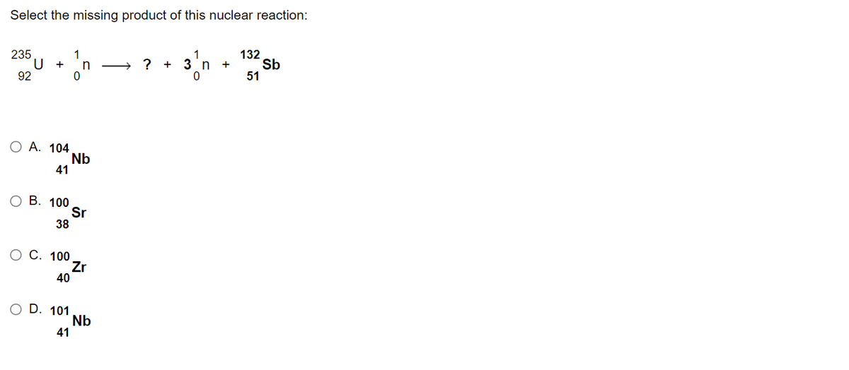 Select the missing product of this nuclear reaction:
235
U +
92
132
Sb
51
1
n
> ? +
3 n
+
O A. 104
Nb
41
ОВ. 100
Sr
38
С. 100
Zr
40
O D. 101
Nb
41
