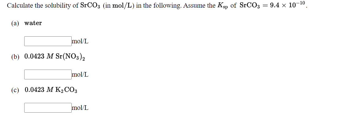 Calculate the solubility of SRCO3 (in mol/L) in the following. Assume the Ksp of SrCO3 = 9.4 x 10-10.
(a) water
mol/L
(b) 0.0423 M Sr(NO3)2
mol/L
(с) 0.0423 М К2СОЗ
mol/L
