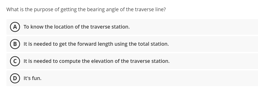 What is the purpose of getting the bearing angle of the traverse line?
To know the location of the traverse station.
It is needed to get the forward length using the total station.
It is needed to compute the elevation of the traverse station.
It's fun.
