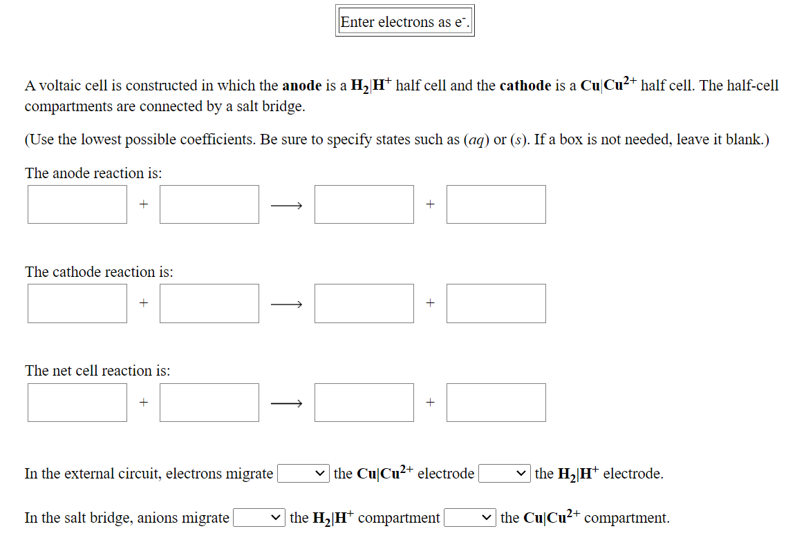 Enter electrons as e".
A voltaic cell is constructed in which the anode is a H, H* half cell and the cathode is a Cu|Cu2+ half cell. The half-cell
compartments are connected by a salt bridge.
(Use the lowest possible coefficients. Be sure to specify states such as (ag) or (s). If a box is not needed, leave it blank.)
The anode reaction is:
The cathode reaction is:
-1
The net cell reaction is:
+
In the external circuit, electrons migrate
v the Cu|Cu2+ electrode
v the H, Ht electrode.
In the salt bridge, anions migrate
v the H2[H* compartment |
v the Cu|Cu²+ compartment.
