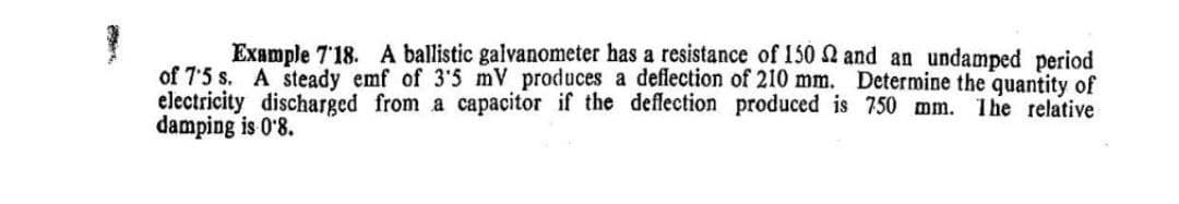 Example 7'18. A ballistic galvanometer has a resistance of 150 2 and an undamped period
of 7'5 s. A steady emf of 3'5 mV produces a deflection of 210 mm. Determine the quantity of
electricity discharged from a capacitor if the deffection produced is 750 mm. The relative
damping is 0'8.
