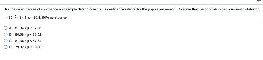 Use the given degree of confidence and sample data to construct a confidence interval for the population mean u. Assume that the population has a normal distribution.
n= 30, x= 84.6, s= 10.5, 90% confidence
%3D
O A. 81.34 <µ <87.86
B. 80.68 <u <88.52
C. 81.36 <µ <87.84
O D. 79.32 <µ< 89.88
