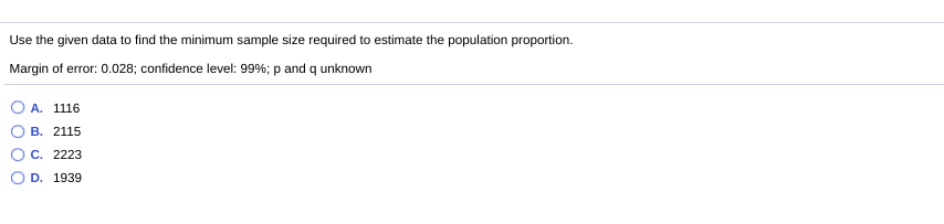 Use the given data to find the minimum sample size required to estimate the population proportion.
Margin of error: 0.028; confidence level: 99%; p and q unknown
A. 1116
В. 2115
C. 2223
D. 1939
