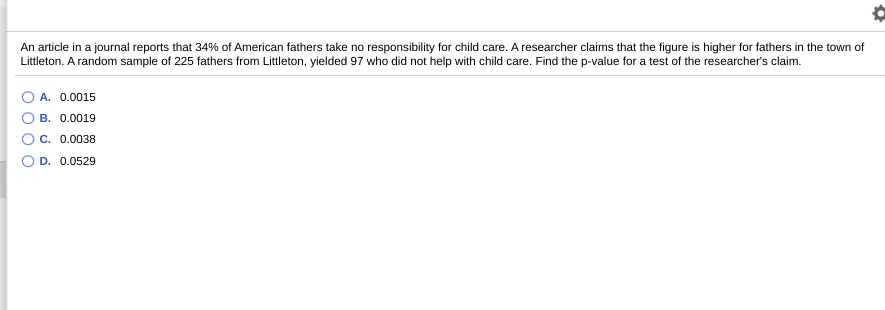 An article in a journal reports that 34% of American fathers take no responsibility for child care. A researcher claims that the figure is higher for fathers in the town of
Littleton. A random sample of 225 fathers from Littleton, yielded 97 who did not help with child care. Find the p-value for a test of the researcher's claim.
A. 0.0015
B. 0.0019
C. 0.0038
D. 0.0529
