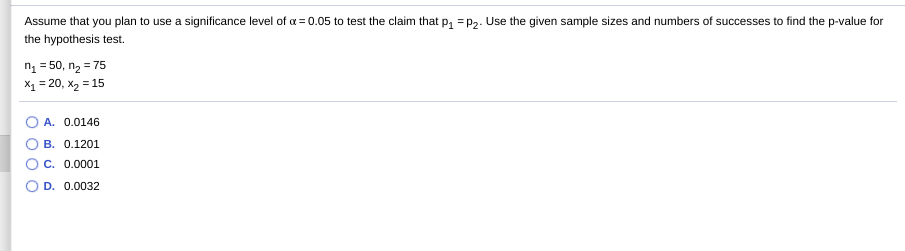 Assume that you plan to use a significance level of a = 0.05 to test the claim that p, = P2. Use the given sample sizes and numbers of successes to find the p-value for
the hypothesis test.
ng = 50, n2 = 75
X1 = 20, x2 = 15
A. 0.0146
B. 0.1201
C. 0.0001
O D. 0.0032
