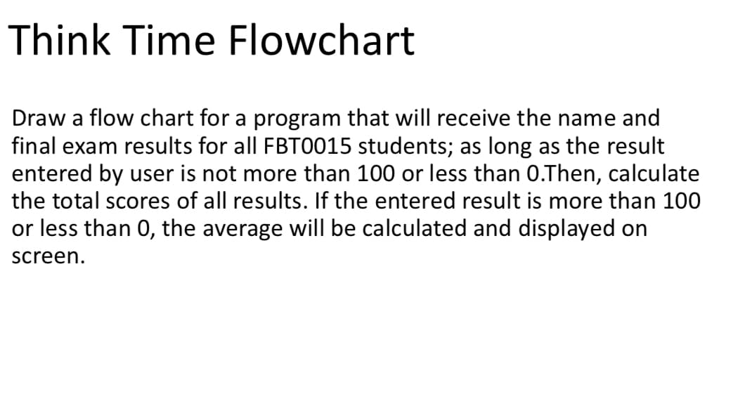 Think Time Flowchart
Draw a flow chart for a program that will receive the name and
final exam results for all FBT0015 students; as long as the result
entered by user is not more than 100 or less than 0.Then, calculate
the total scores of all results. If the entered result is more than 100
or less than 0, the average willI be calculated and displayed on
screen.
